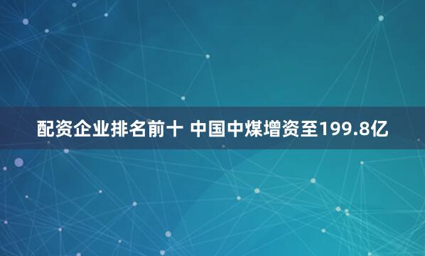 配资企业排名前十 中国中煤增资至199.8亿