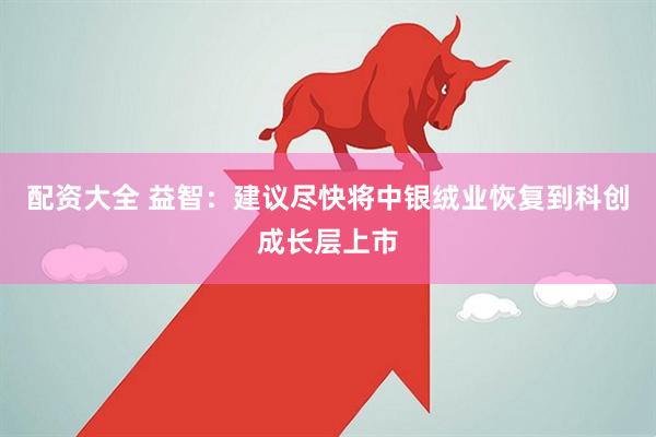 配资大全 益智：建议尽快将中银绒业恢复到科创成长层上市