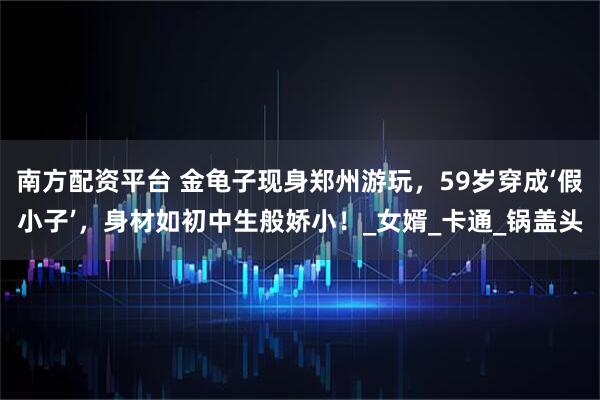 南方配资平台 金龟子现身郑州游玩，59岁穿成‘假小子’，身材如初中生般娇小！_女婿_卡通_锅盖头