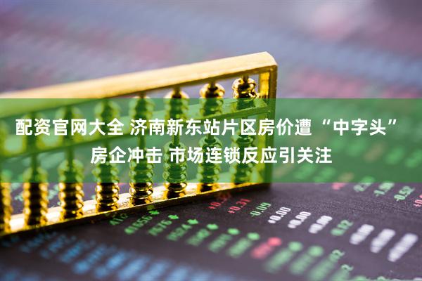 配资官网大全 济南新东站片区房价遭 “中字头” 房企冲击 市场连锁反应引关注
