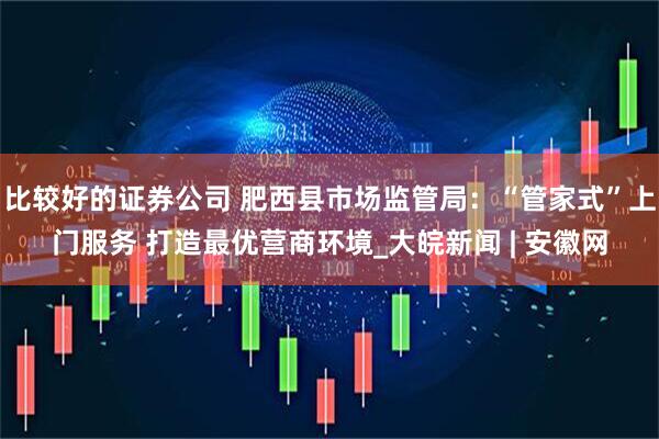 比较好的证券公司 肥西县市场监管局：“管家式”上门服务 打造最优营商环境_大皖新闻 | 安徽网