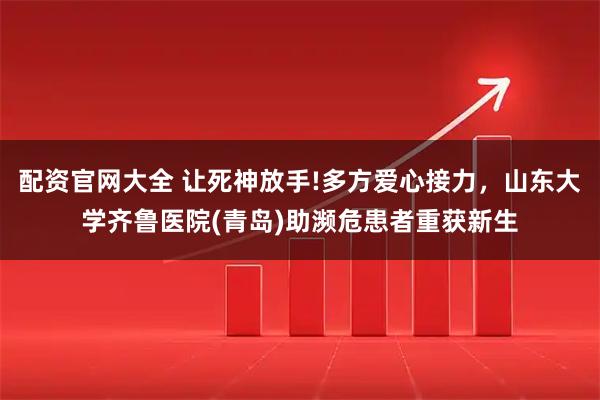 配资官网大全 让死神放手!多方爱心接力，山东大学齐鲁医院(青岛)助濒危患者重获新生