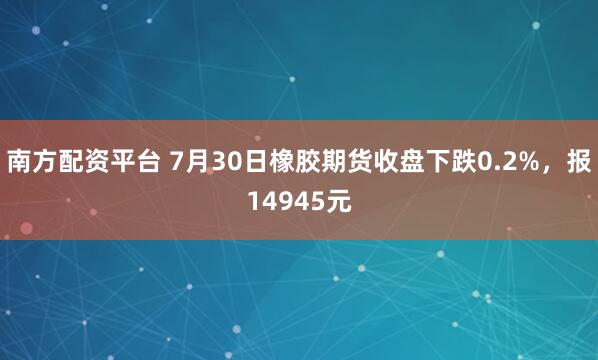 南方配资平台 7月30日橡胶期货收盘下跌0.2%，报14945元
