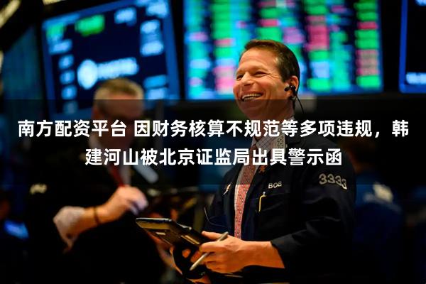 南方配资平台 因财务核算不规范等多项违规，韩建河山被北京证监局出具警示函