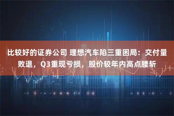 比较好的证券公司 理想汽车陷三重困局：交付量败退，Q3重现亏损，股价较年内高点腰斩